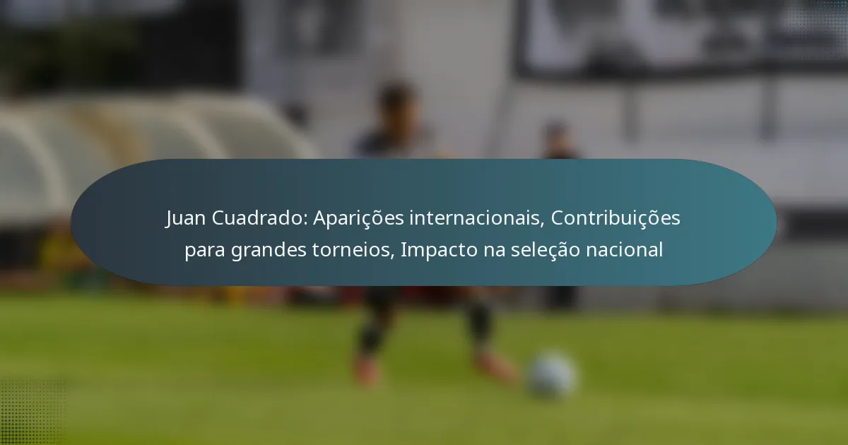 Juan Cuadrado: Aparições internacionais, Contribuições para grandes torneios, Impacto na seleção nacional